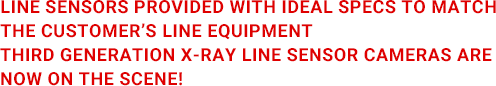 LINE SENSORS PROVIDED WITH IDEAL SPECS TO MATCH THE CUSTOMER’S LINE EQUIPMENT THIRD GENERATION X-RAY LINE SENSOR CAMERAS ARE NOW ON THE SCENE!